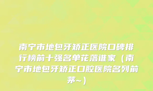 南宁市地包牙矫正医院口碑排行榜前十强名单花落谁家（南宁市地包牙矫正口腔医院名列前茅~）