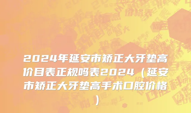 2024年延安市矫正大牙垫高价目表正规吗表2024（延安市矫正大牙垫高手术口腔价格）