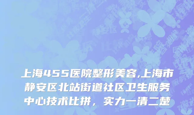 上海455医院整形美容,上海市静安区北站街道社区卫生服务中心技术比拼，实力一清二楚