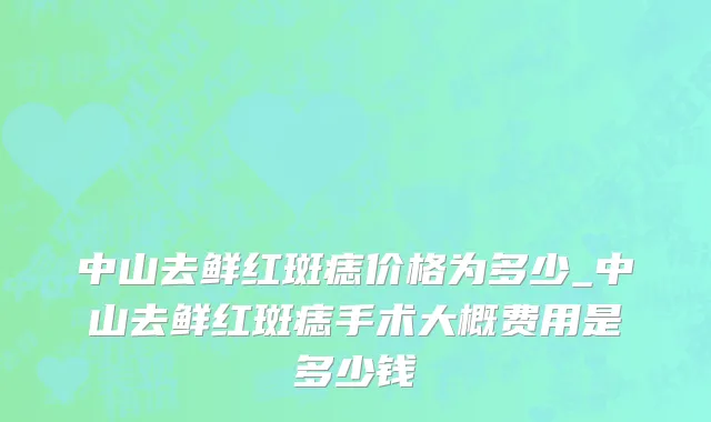 中山去鲜红斑痣价格为多少_中山去鲜红斑痣手术大概费用是多少钱