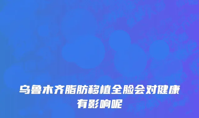 乌鲁木齐脂肪移植全脸会对健康有影响呢