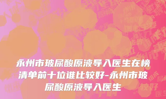 永州市玻尿酸原液导入医生在榜清单前十位谁比较好-永州市玻尿酸原液导入医生