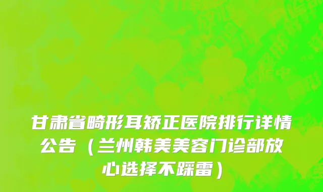 甘肃省畸形耳矫正医院排行详情公告（兰州韩美美容门诊部放心选择不踩雷）