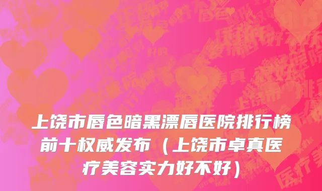 上饶市唇色暗黑漂唇医院排行榜前十权威发布（上饶市卓真医疗美容实力好不好）