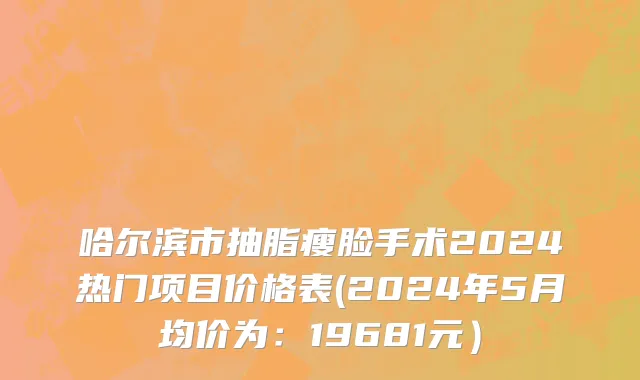 哈尔滨市抽脂瘦脸手术2024热门项目价格表(2024年5月均价为：19681元）