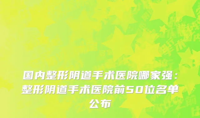 国内整形阴道手术医院哪家强：整形阴道手术医院前50位名单公布