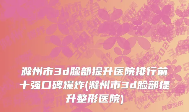 滁州市3d脸部提升医院排行前十强口碑爆炸(滁州市3d脸部提升整形医院)