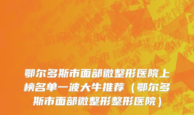 鄂尔多斯市面部微整形医院上榜名单一波大牛推荐（鄂尔多斯市面部微整形整形医院）