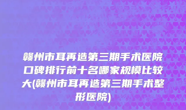 赣州市耳再造第三期手术医院口碑排行前十名哪家规模比较大(赣州市耳再造第三期手术整形医院)
