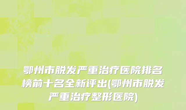 鄂州市脱发严重治疗医院排名榜前十名全新评出(鄂州市脱发严重治疗整形医院)
