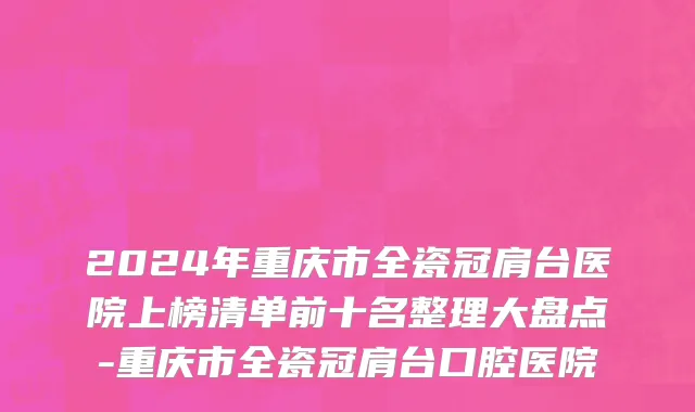 2024年重庆市全瓷冠肩台医院上榜清单前十名整理大盘点-重庆市全瓷冠肩台口腔医院