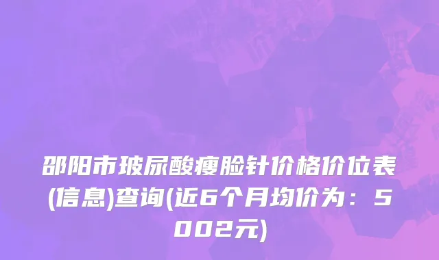 邵阳市玻尿酸瘦脸针价格价位表(信息)查询(近6个月均价为：5002元)
