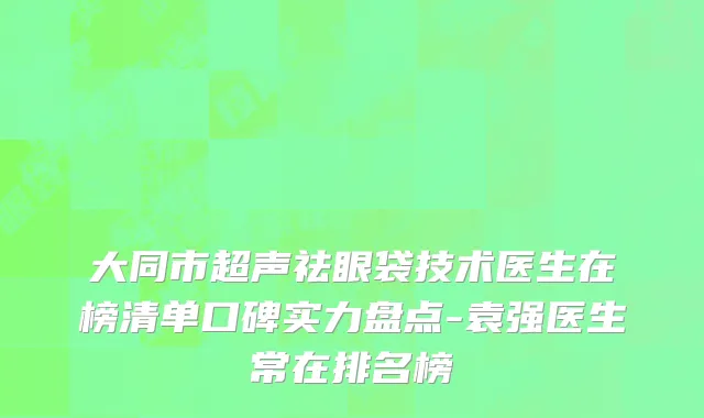 大同市超声祛眼袋技术医生在榜清单口碑实力盘点-袁强医生常在排名榜