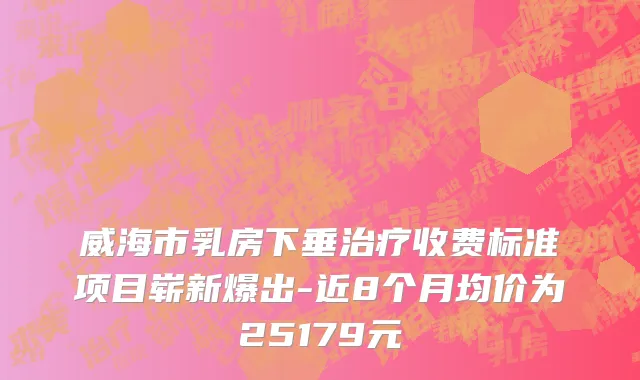 威海市乳房下垂治疗收费标准项目崭新爆出-近8个月均价为25179元