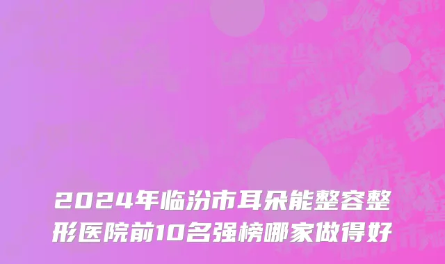 2024年临汾市耳朵能整容整形医院前10名强榜哪家做得好