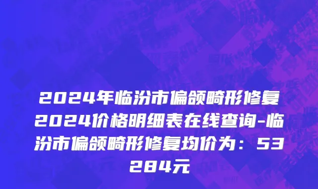 2024年临汾市偏颌畸形修复2024价格明细表在线查询-临汾市偏颌畸形修复均价为：53284元