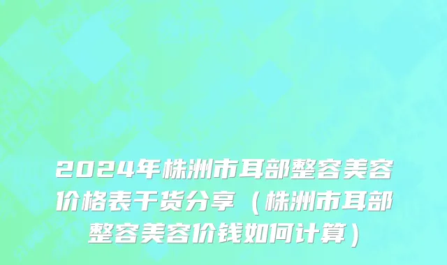 2024年株洲市耳部整容美容价格表干货分享（株洲市耳部整容美容价钱如何计算）