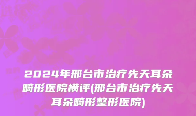 2024年邢台市治疗先天耳朵畸形医院横评(邢台市治疗先天耳朵畸形整形医院)