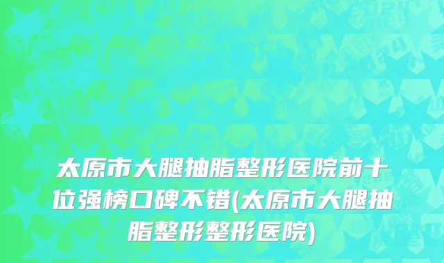 太原市大腿抽脂整形医院前十位强榜口碑不错(太原市大腿抽脂整形整形医院)