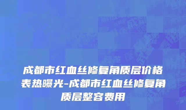 成都市红血丝修复角质层价格表热曝光-成都市红血丝修复角质层整容费用