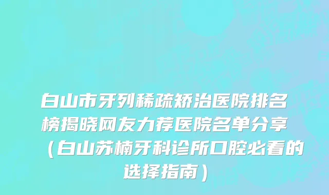 白山市牙列稀疏矫治医院排名榜揭晓网友力荐医院名单分享（白山苏楠牙科诊所口腔必看的选择指南）