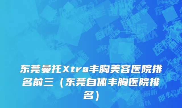 东莞曼托Xtra丰胸美容医院排名前三（东莞自体丰胸医院排名）