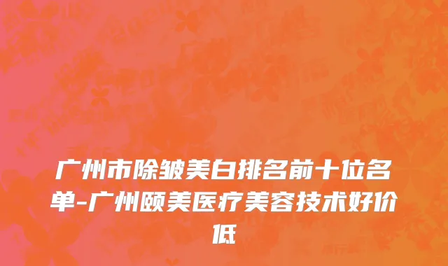 广州市除皱美白排名前十位名单-广州颐美医疗美容技术好价低