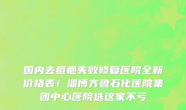 国内去痘疤失败修复医院全新价格表!淄博齐鲁石化医院集团中心医院选这家不亏