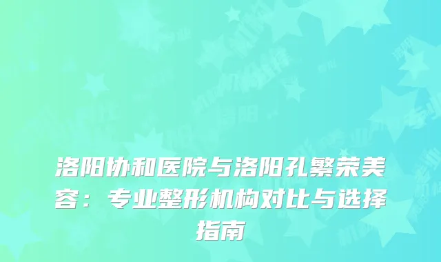 洛阳协和医院与洛阳孔繁荣美容：专业整形机构对比与选择指南