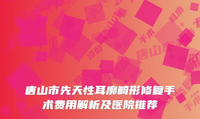 唐山市先天性耳廓畸形修复手术费用解析及医院推荐