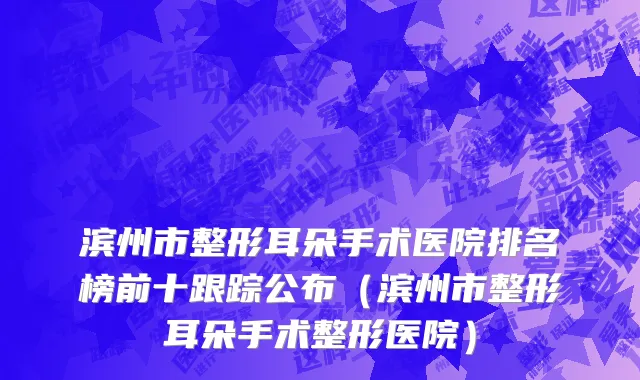 滨州市整形耳朵手术医院排名榜前十跟踪公布（滨州市整形耳朵手术整形医院）
