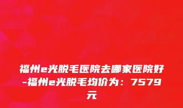 福州e光脱毛医院去哪家医院好-福州e光脱毛均价为:7579元