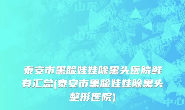 泰安市黑脸娃娃除黑头医院鲜有汇总(泰安市黑脸娃娃除黑头整形医院)