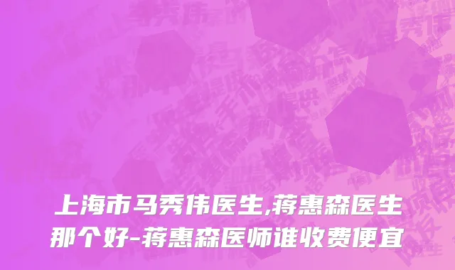 上海市马秀伟医生,蒋惠森医生那个好-蒋惠森医师谁收费便宜