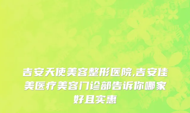 吉安天使美容整形医院,吉安佳美医疗美容门诊部告诉你哪家好且实惠