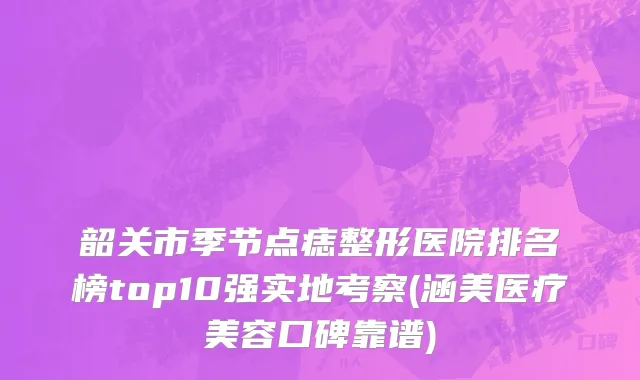 韶关市季节点痣整形医院排名榜top10强实地考察(涵美医疗美容口碑靠谱)