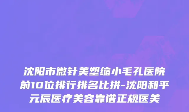 沈阳市微针美塑缩小毛孔医院前10位排行排名比拼-沈阳和平元辰医疗美容靠谱正规医美