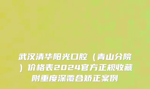 武汉清华阳光口腔（青山分院）价格表2024官方正规收藏附重度深覆合矫正案例