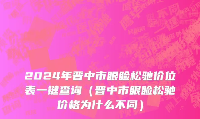2024年晋中市眼睑松驰价位表一键查询（晋中市眼睑松驰价格为什么不同）