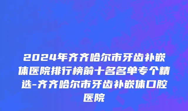 2024年齐齐哈尔市牙齿补嵌体医院排行榜前十名名单专个精选-齐齐哈尔市牙齿补嵌体口腔医院