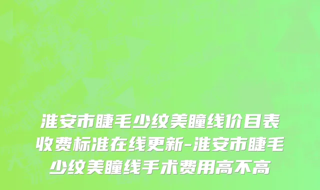 淮安市睫毛少纹美瞳线价目表收费标准在线更新-淮安市睫毛少纹美瞳线手术费用高不高