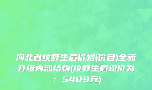 河北省纹野生眉价格(价目)全新升级内部结构(纹野生眉均价为：5409元)