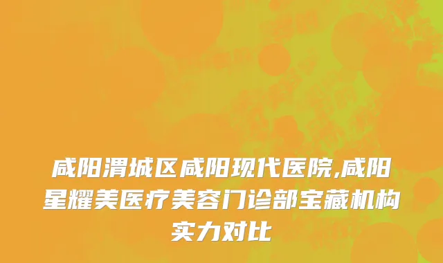 咸阳渭城区咸阳现代医院,咸阳星耀美医疗美容门诊部宝藏机构实力对比