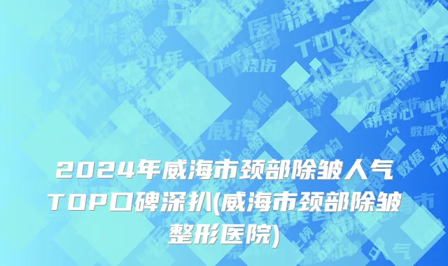2024年威海市颈部除皱人气TOP口碑深扒(威海市颈部除皱整形医院)