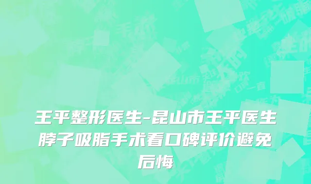 王平整形医生-昆山市王平医生脖子吸脂手术看口碑评价避免后悔