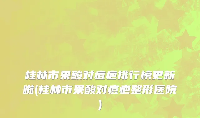 桂林市果酸对痘疤排行榜更新啦(桂林市果酸对痘疤整形医院)
