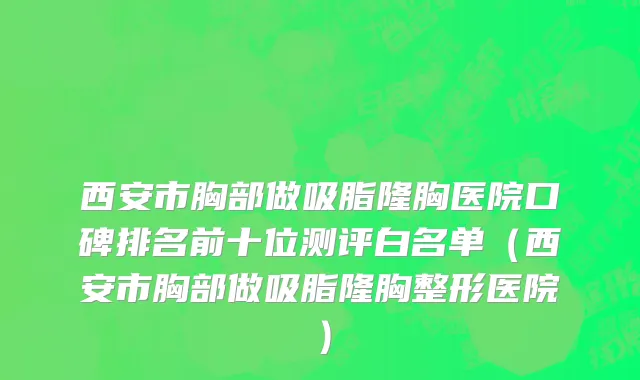 西安市胸部做吸脂隆胸医院口碑排名前十位测评白名单（西安市胸部做吸脂隆胸整形医院）