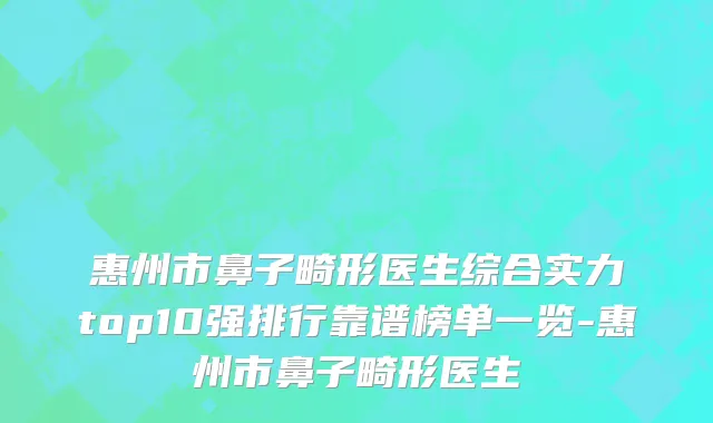 惠州市鼻子畸形医生综合实力top10强排行靠谱榜单一览-惠州市鼻子畸形医生