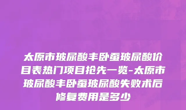 太原市玻尿酸丰卧蚕玻尿酸价目表热门项目抢先一览-太原市玻尿酸丰卧蚕玻尿酸失败术后修复费用是多少