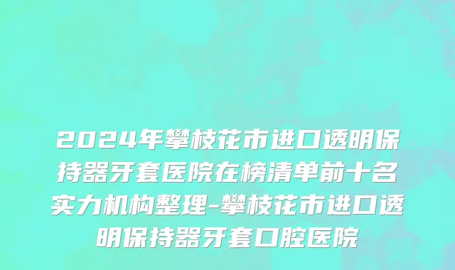 2024年攀枝花市进口透明保持器牙套医院在榜清单前十名实力机构整理-攀枝花市进口透明保持器牙套口腔医院